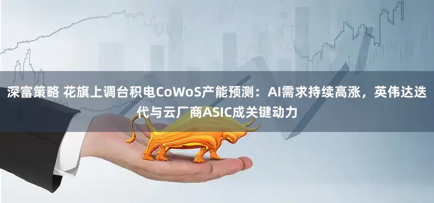 深富策略 花旗上调台积电CoWoS产能预测：AI需求持续高涨，英伟达迭代与云厂商ASIC成关键动力