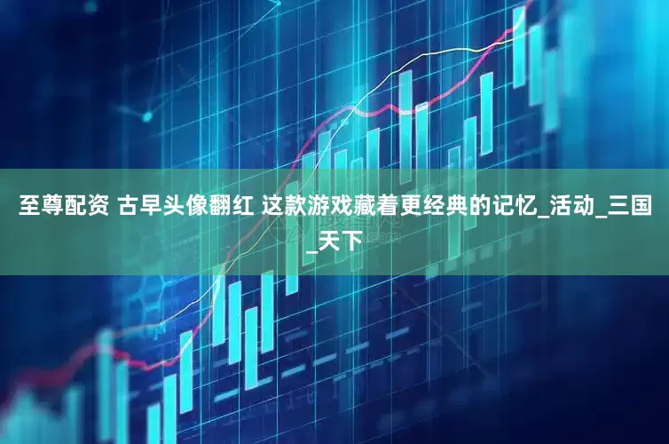 至尊配资 古早头像翻红 这款游戏藏着更经典的记忆_活动_三国_天下
