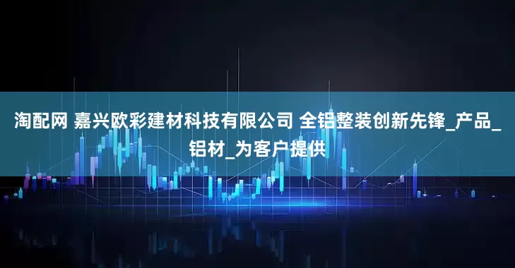 淘配网 嘉兴欧彩建材科技有限公司 全铝整装创新先锋_产品_铝材_为客户提供