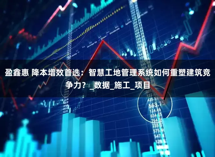 盈鑫惠 降本增效首选：智慧工地管理系统如何重塑建筑竞争力？_数据_施工_项目
