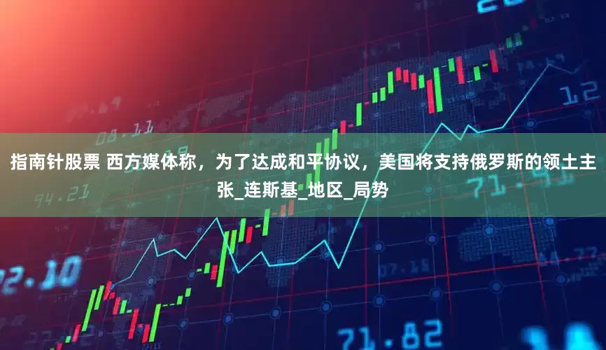 指南针股票 西方媒体称，为了达成和平协议，美国将支持俄罗斯的领土主张_连斯基_地区_局势