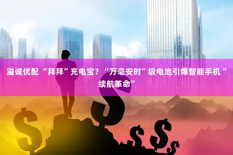 溢诚优配 “拜拜”充电宝？“万毫安时”级电池引爆智能手机“续航革命”