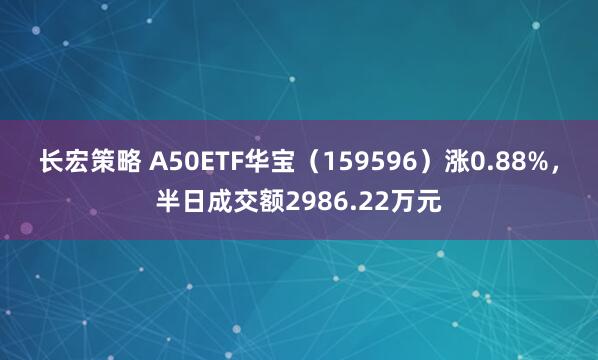 长宏策略 A50ETF华宝（159596）涨0.88%，半日成交额2986.22万元