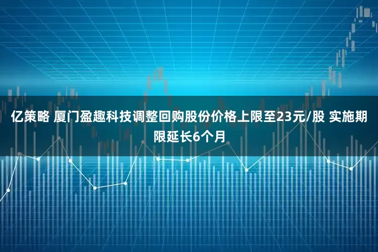 亿策略 厦门盈趣科技调整回购股份价格上限至23元/股 实施期限延长6个月