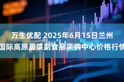 万生优配 2025年6月15日兰州国际高原夏菜副食品采购中心价格行情