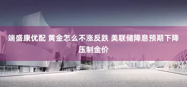 端盛康优配 黄金怎么不涨反跌 美联储降息预期下降压制金价