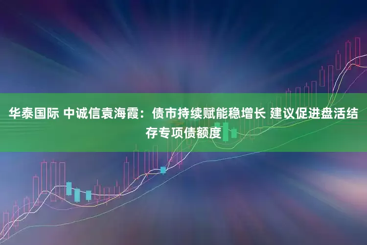 华泰国际 中诚信袁海霞：债市持续赋能稳增长 建议促进盘活结存专项债额度