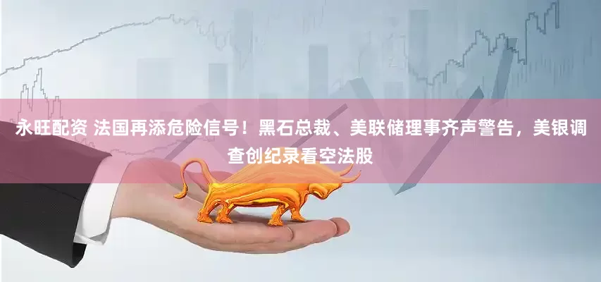 永旺配资 法国再添危险信号！黑石总裁、美联储理事齐声警告，美银调查创纪录看空法股
